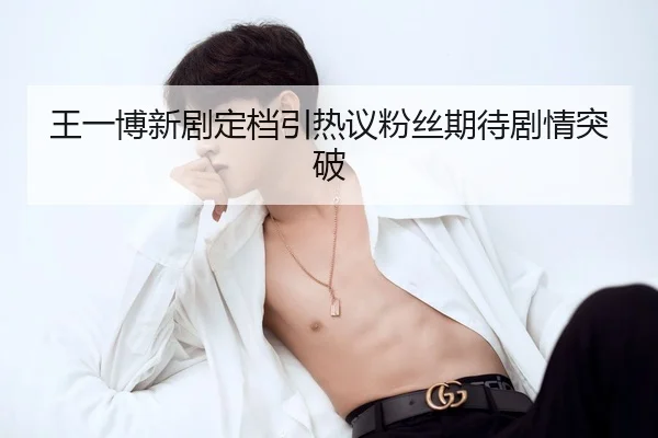 王一博新剧定档引热议粉丝期待剧情突破